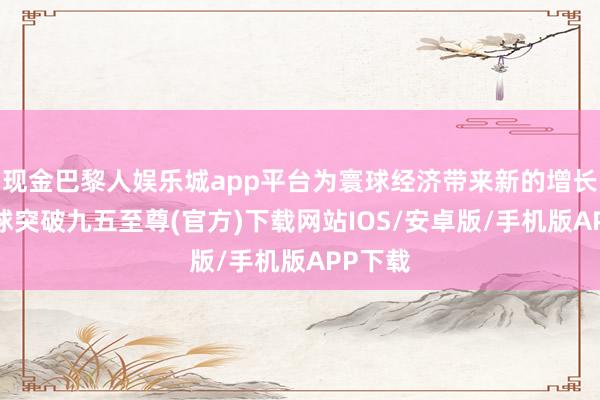 现金巴黎人娱乐城app平台为寰球经济带来新的增长点-冰球突破九五至尊(官方)下载网站IOS/安卓版/手机版APP下载