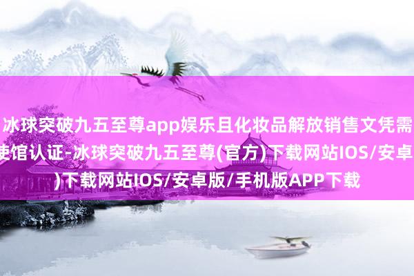 冰球突破九五至尊app娱乐且化妆品解放销售文凭需要经过越南驻华大使馆认证-冰球突破九五至尊(官方)下载网站IOS/安卓版/手机版APP下载