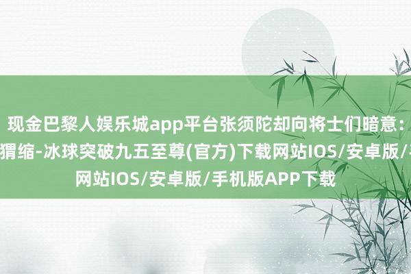 现金巴黎人娱乐城app平台张须陀却向将士们暗意：“一朝我军运行猬缩-冰球突破九五至尊(官方)下载网站IOS/安卓版/手机版APP下载