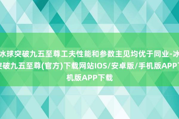 冰球突破九五至尊工夫性能和参数主见均优于同业-冰球突破九五至尊(官方)下载网站IOS/安卓版/手机版APP下载