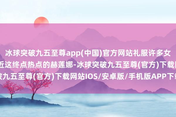 冰球突破九五至尊app(中国)官方网站礼服许多女孩子第一个就会意想最近这终点热点的赫莲娜-冰球突破九五至尊(官方)下载网站IOS/安卓版/手机版APP下载