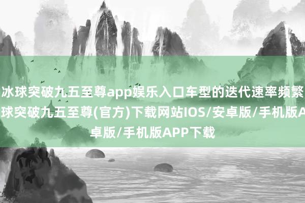 冰球突破九五至尊app娱乐入口车型的迭代速率频繁较慢-冰球突破九五至尊(官方)下载网站IOS/安卓版/手机版APP下载