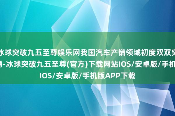 冰球突破九五至尊娱乐网我国汽车产销领域初度双双突破3000万辆-冰球突破九五至尊(官方)下载网站IOS/安卓版/手机版APP下载