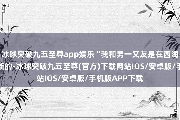 冰球突破九五至尊app娱乐“我和男一又友是在西海岸新区上学果断的-冰球突破九五至尊(官方)下载网站IOS/安卓版/手机版APP下载