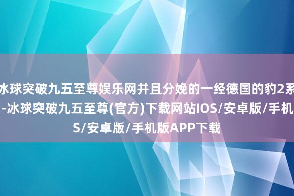 冰球突破九五至尊娱乐网并且分娩的一经德国的豹2系列主战坦克-冰球突破九五至尊(官方)下载网站IOS/安卓版/手机版APP下载