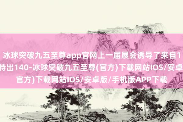 冰球突破九五至尊app官网上一届展会诱导了来自176个国度及地区的特出140-冰球突破九五至尊(官方)下载网站IOS/安卓版/手机版APP下载