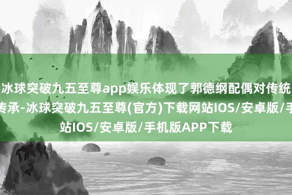 冰球突破九五至尊app娱乐体现了郭德纲配偶对传统文化的爱重与传承-冰球突破九五至尊(官方)下载网站IOS/安卓版/手机版APP下载