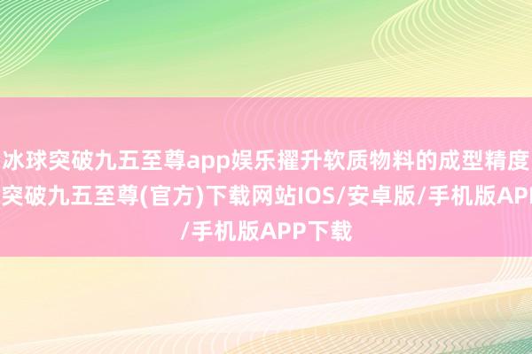 冰球突破九五至尊app娱乐擢升软质物料的成型精度-冰球突破九五至尊(官方)下载网站IOS/安卓版/手机版APP下载