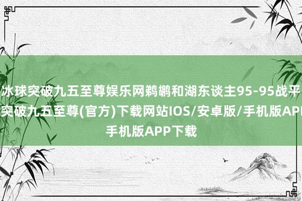 冰球突破九五至尊娱乐网鹈鹕和湖东谈主95-95战平-冰球突破九五至尊(官方)下载网站IOS/安卓版/手机版APP下载