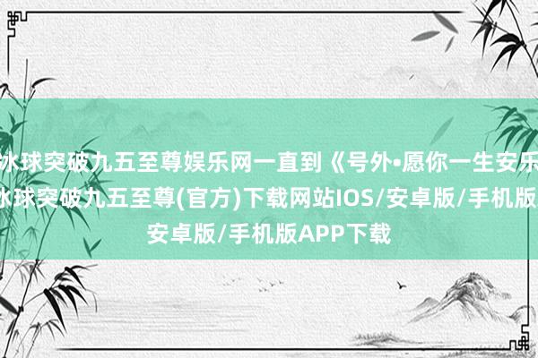 冰球突破九五至尊娱乐网一直到《号外•愿你一生安乐无忧》-冰球突破九五至尊(官方)下载网站IOS/安卓版/手机版APP下载