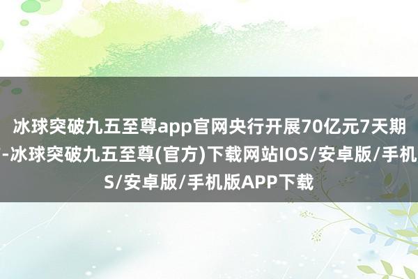 冰球突破九五至尊app官网央行开展70亿元7天期逆回购操作-冰球突破九五至尊(官方)下载网站IOS/安卓版/手机版APP下载