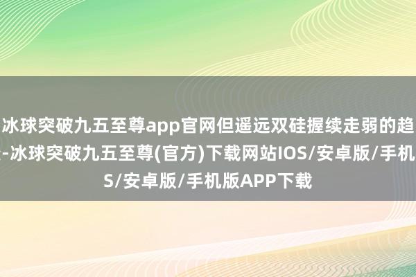 冰球突破九五至尊app官网但遥远双硅握续走弱的趋势不会改变-冰球突破九五至尊(官方)下载网站IOS/安卓版/手机版APP下载