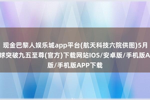 现金巴黎人娱乐城app平台(航天科技六院供图)5月3日-冰球突破九五至尊(官方)下载网站IOS/安卓版/手机版APP下载