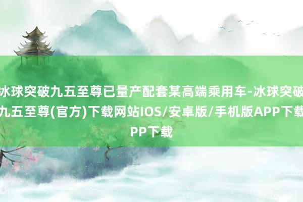 冰球突破九五至尊已量产配套某高端乘用车-冰球突破九五至尊(官方)下载网站IOS/安卓版/手机版APP下载