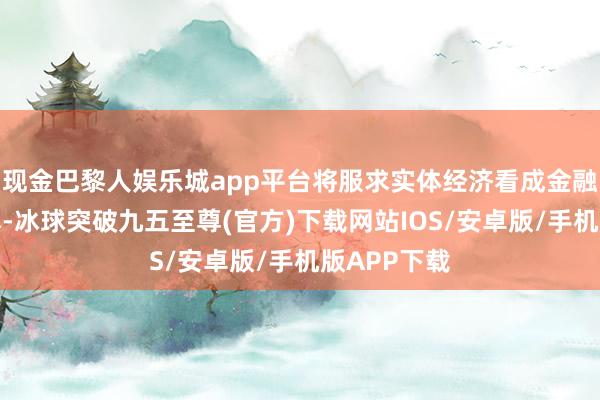 现金巴黎人娱乐城app平台将服求实体经济看成金融业立业之本-冰球突破九五至尊(官方)下载网站IOS/安卓版/手机版APP下载