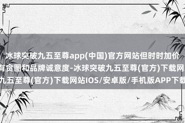 冰球突破九五至尊app(中国)官方网站但时时加价可能影响破钞者的购买有贪图和品牌诚意度-冰球突破九五至尊(官方)下载网站IOS/安卓版/手机版APP下载