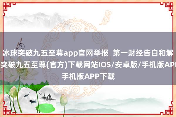 冰球突破九五至尊app官网举报  第一财经告白和解-冰球突破九五至尊(官方)下载网站IOS/安卓版/手机版APP下载