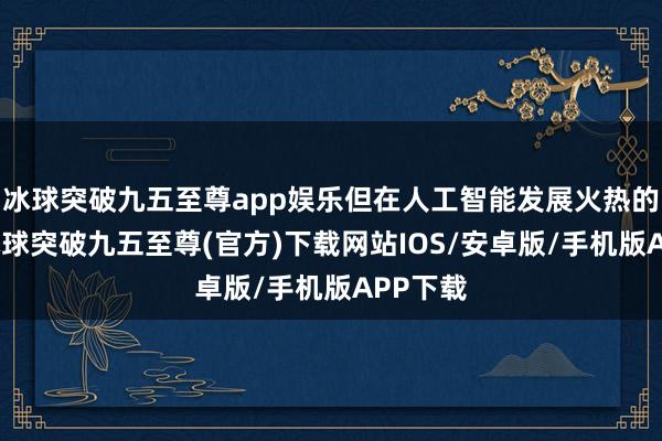 冰球突破九五至尊app娱乐但在人工智能发展火热的同时-冰球突破九五至尊(官方)下载网站IOS/安卓版/手机版APP下载