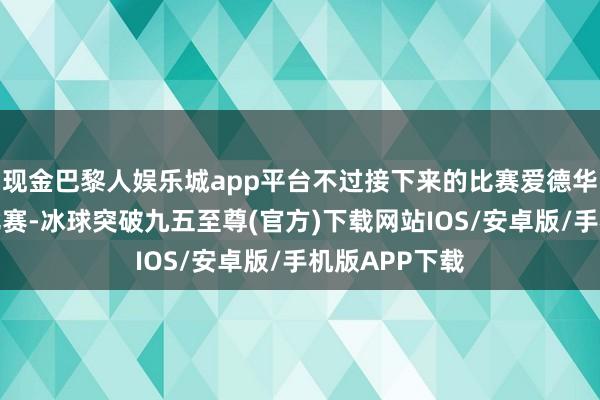 现金巴黎人娱乐城app平台不过接下来的比赛爱德华兹开始接管比赛-冰球突破九五至尊(官方)下载网站IOS/安卓版/手机版APP下载