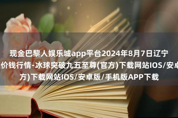 现金巴黎人娱乐城app平台2024年8月7日辽宁向阳市果菜批发市集价钱行情-冰球突破九五至尊(官方)下载网站IOS/安卓版/手机版APP下载