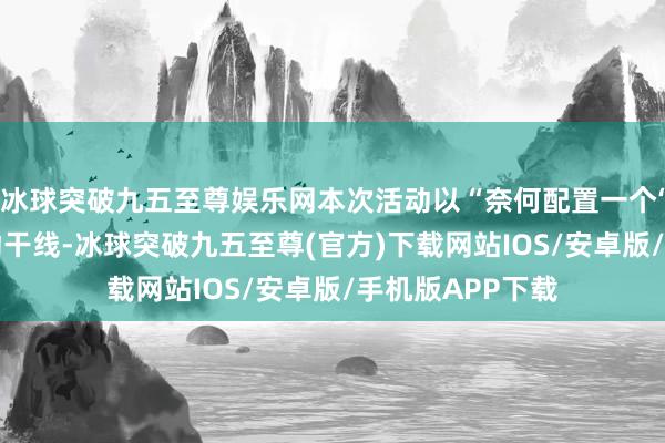 冰球突破九五至尊娱乐网本次活动以“奈何配置一个‘好品牌’”为活动干线-冰球突破九五至尊(官方)下载网站IOS/安卓版/手机版APP下载