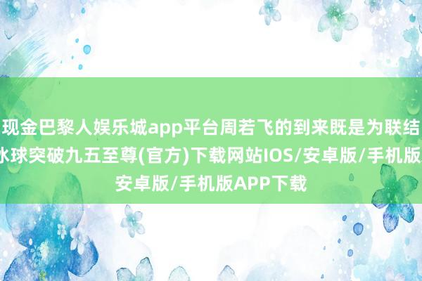 现金巴黎人娱乐城app平台周若飞的到来既是为联结覃墨卿-冰球突破九五至尊(官方)下载网站IOS/安卓版/手机版APP下载