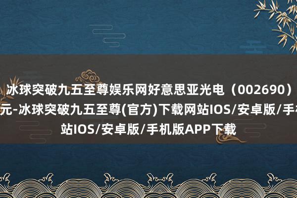 冰球突破九五至尊娱乐网好意思亚光电（002690）收盘报14.67元-冰球突破九五至尊(官方)下载网站IOS/安卓版/手机版APP下载