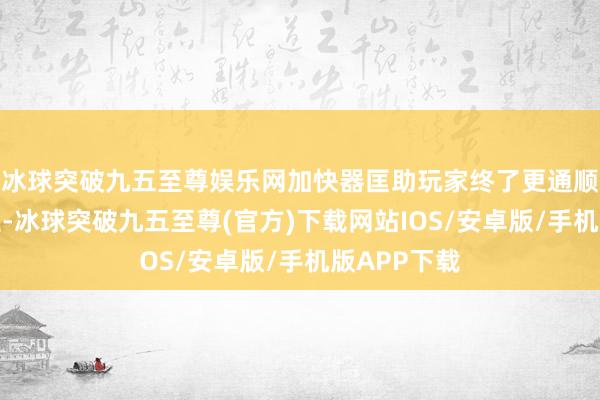 冰球突破九五至尊娱乐网加快器匡助玩家终了更通顺的游戏历程-冰球突破九五至尊(官方)下载网站IOS/安卓版/手机版APP下载