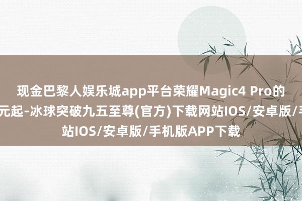 现金巴黎人娱乐城app平台荣耀Magic4 Pro的价钱高达5499元起-冰球突破九五至尊(官方)下载网站IOS/安卓版/手机版APP下载