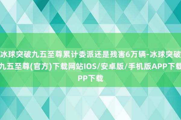 冰球突破九五至尊累计委派还是残害6万辆-冰球突破九五至尊(官方)下载网站IOS/安卓版/手机版APP下载