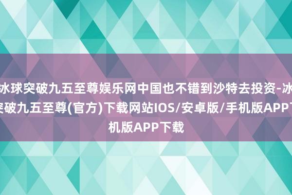 冰球突破九五至尊娱乐网中国也不错到沙特去投资-冰球突破九五至尊(官方)下载网站IOS/安卓版/手机版APP下载