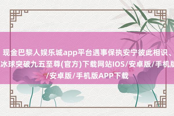 现金巴黎人娱乐城app平台遇事保执安宁彼此相识、彼此包容-冰球突破九五至尊(官方)下载网站IOS/安卓版/手机版APP下载