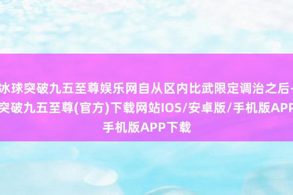 冰球突破九五至尊娱乐网自从区内比武限定调治之后-冰球突破九五至尊(官方)下载网站IOS/安卓版/手机版APP下载