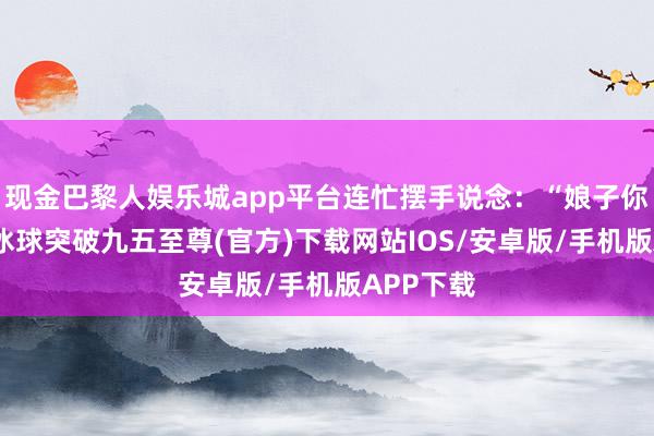 现金巴黎人娱乐城app平台连忙摆手说念：“娘子你扭曲了-冰球突破九五至尊(官方)下载网站IOS/安卓版/手机版APP下载