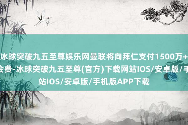 冰球突破九五至尊娱乐网曼联将向拜仁支付1500万+500万欧的转会费-冰球突破九五至尊(官方)下载网站IOS/安卓版/手机版APP下载