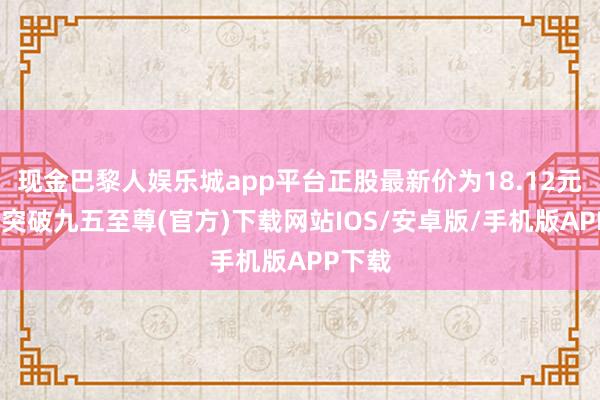 现金巴黎人娱乐城app平台正股最新价为18.12元-冰球突破九五至尊(官方)下载网站IOS/安卓版/手机版APP下载