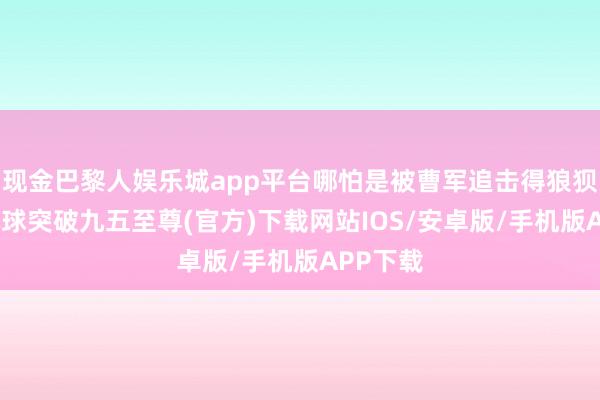 现金巴黎人娱乐城app平台哪怕是被曹军追击得狼狈不堪-冰球突破九五至尊(官方)下载网站IOS/安卓版/手机版APP下载