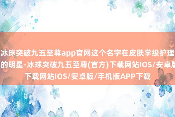 冰球突破九五至尊app官网这个名字在皮肤学级护理领域犹如一颗璀璨的明星-冰球突破九五至尊(官方)下载网站IOS/安卓版/手机版APP下载