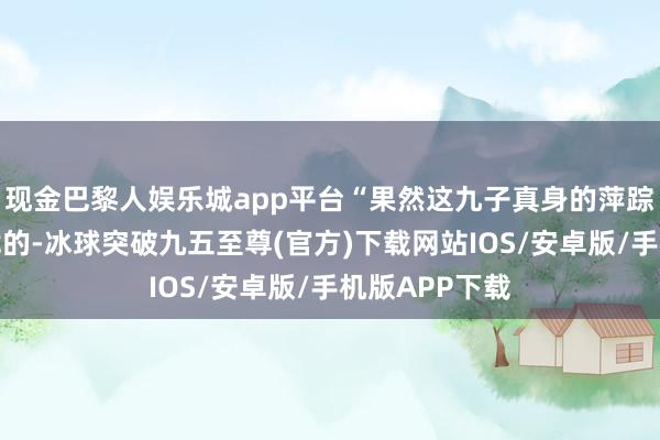 现金巴黎人娱乐城app平台“果然这九子真身的萍踪不是那么好找的-冰球突破九五至尊(官方)下载网站IOS/安卓版/手机版APP下载