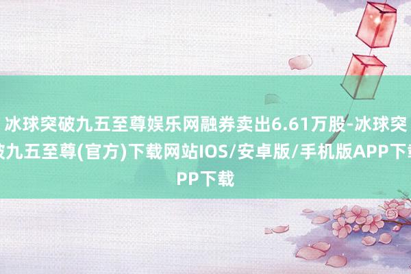 冰球突破九五至尊娱乐网融券卖出6.61万股-冰球突破九五至尊(官方)下载网站IOS/安卓版/手机版APP下载