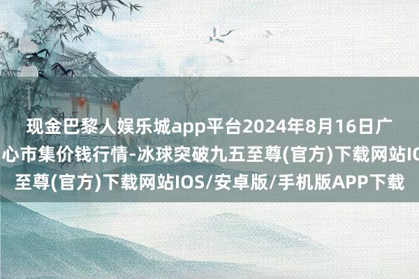 现金巴黎人娱乐城app平台2024年8月16日广东汕头农副居品批发中心市集价钱行情-冰球突破九五至尊(官方)下载网站IOS/安卓版/手机版APP下载