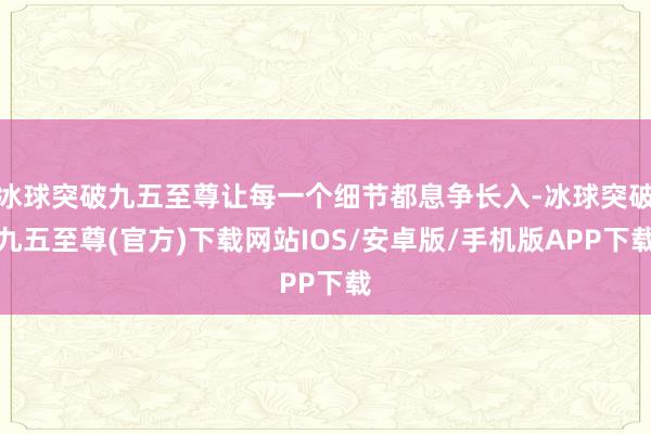 冰球突破九五至尊让每一个细节都息争长入-冰球突破九五至尊(官方)下载网站IOS/安卓版/手机版APP下载