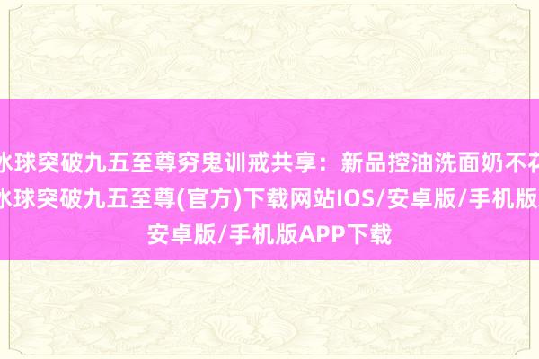 冰球突破九五至尊穷鬼训戒共享：新品控油洗面奶不花冤枉钱-冰球突破九五至尊(官方)下载网站IOS/安卓版/手机版APP下载