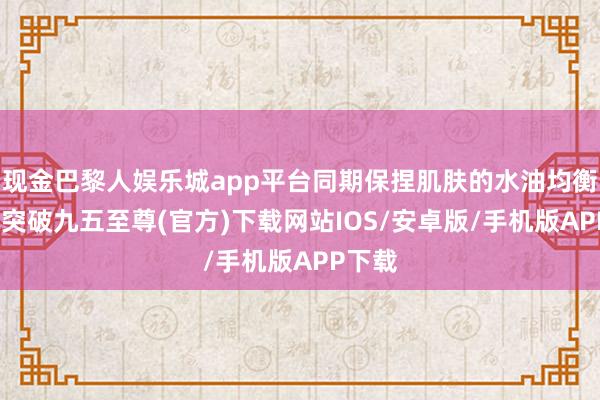 现金巴黎人娱乐城app平台同期保捏肌肤的水油均衡-冰球突破九五至尊(官方)下载网站IOS/安卓版/手机版APP下载