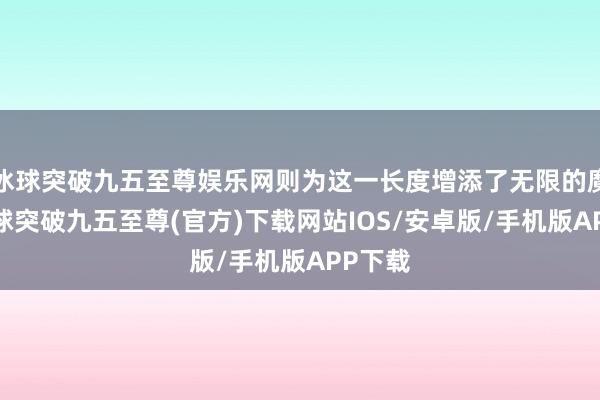 冰球突破九五至尊娱乐网则为这一长度增添了无限的魔力-冰球突破九五至尊(官方)下载网站IOS/安卓版/手机版APP下载