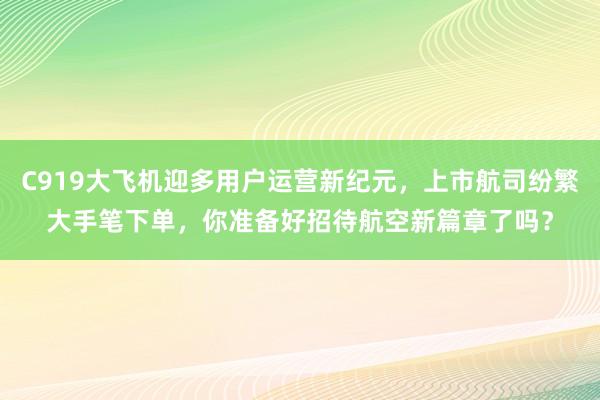 C919大飞机迎多用户运营新纪元，上市航司纷繁大手笔下单，你准备好招待航空新篇章了吗？