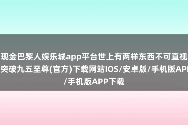 现金巴黎人娱乐城app平台世上有两样东西不可直视-冰球突破九五至尊(官方)下载网站IOS/安卓版/手机版APP下载