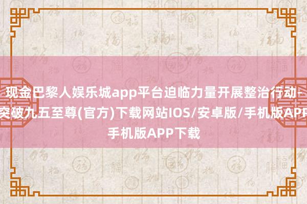 现金巴黎人娱乐城app平台迫临力量开展整治行动-冰球突破九五至尊(官方)下载网站IOS/安卓版/手机版APP下载