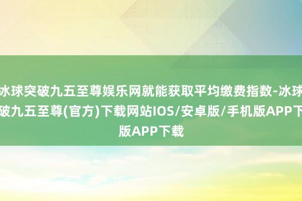 冰球突破九五至尊娱乐网就能获取平均缴费指数-冰球突破九五至尊(官方)下载网站IOS/安卓版/手机版APP下载