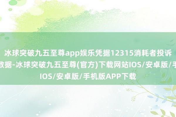 冰球突破九五至尊app娱乐凭据12315消耗者投诉信息公示平台数据-冰球突破九五至尊(官方)下载网站IOS/安卓版/手机版APP下载